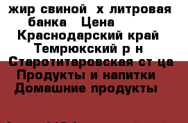 жир свиной,3х литровая банка › Цена ­ 250 - Краснодарский край, Темрюкский р-н, Старотитаровская ст-ца Продукты и напитки » Домашние продукты   